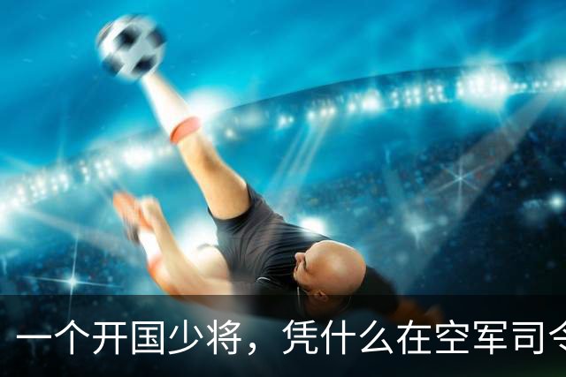 一个开国少将，凭什么在空军司令的位子上坐了8年，还进了军委常委？