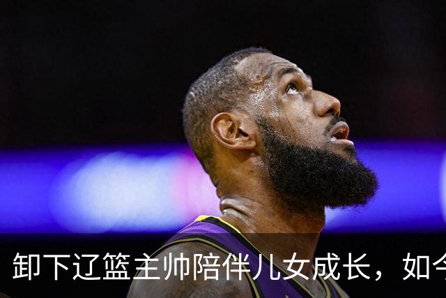 卸下辽篮主帅陪伴儿女成长，如今他事业再攀新高峰，孩子也很争气