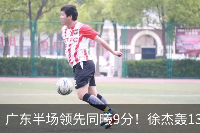 广东半场领先同曦9分！徐杰轰13+3，阿祖+弗格表现亮眼，亚帅首秀吃T