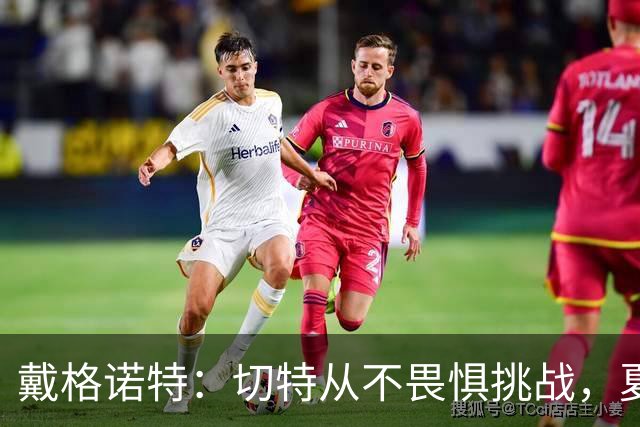 戴格诺特：切特从不畏惧挑战，夏天外界议论很多但他让我欣慰