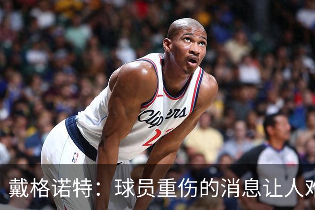 戴格诺特：球员重伤的消息让人难以接受 大家带着使命感在打球