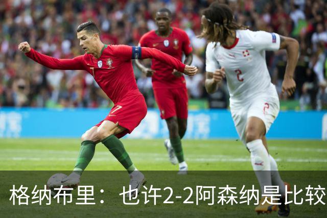 格纳布里：也许2-2阿森纳是比较公平的 防守反击绝不是我们风格