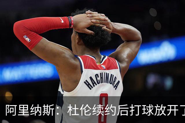 阿里纳斯：杜伦续约后打球放开了 上赛季季后赛失常是因合同压力