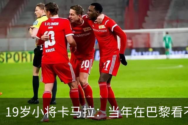 19岁小将卡马拉：当年在巴黎看不到上升通道，离开是最佳选择