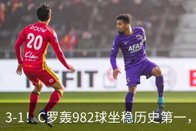 3-1！C罗轰982球坐稳历史第一，，赛后这一举动才是真格局